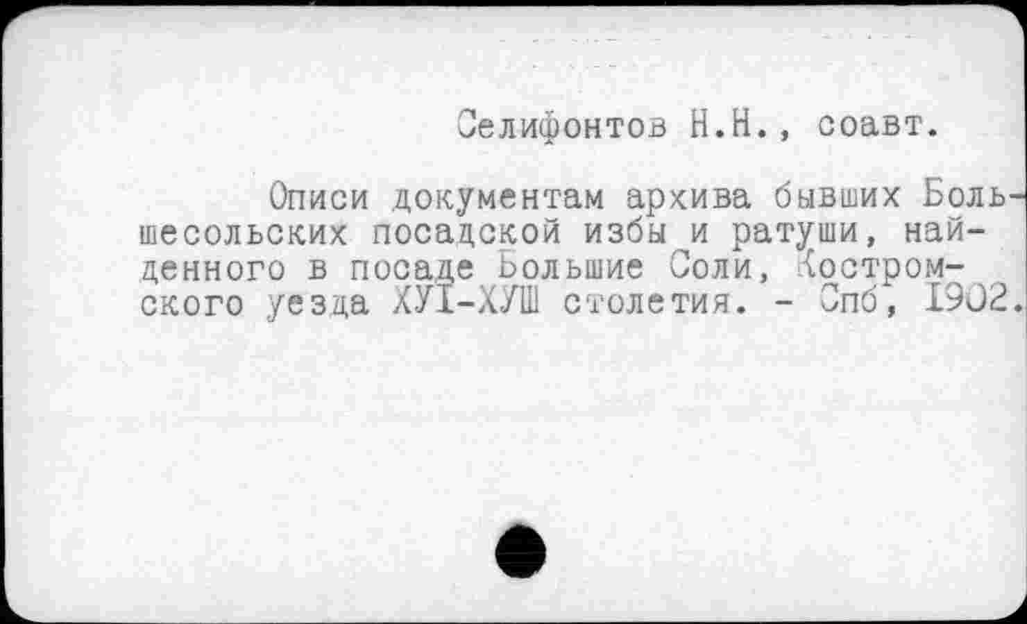 ﻿Селифонтов H.Н., соавт.
Описи документам архива бывших Боль-шесольских посадской избы и ратуши, найденного в посаде Большие Соли, костромского уезца ХУІ-ХУШ столетия. - Опб, 1902.